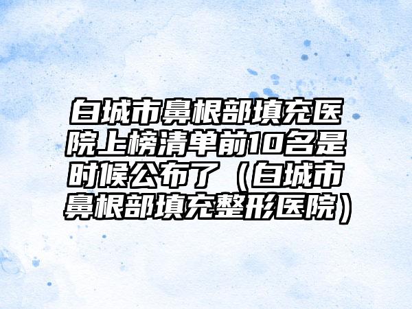 白城市鼻根部填充医院上榜清单前10名是时候公布了（白城市鼻根部填充整形医院）