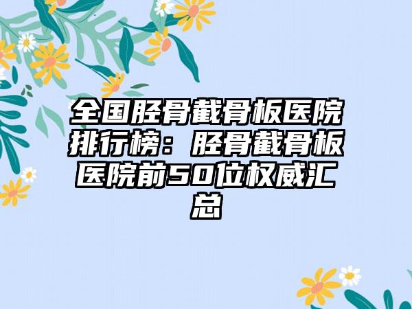 全国胫骨截骨板医院排行榜：胫骨截骨板医院前50位权威汇总