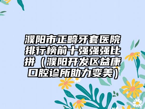 濮阳市正畸牙套医院排行榜前十强强强比拼（濮阳开发区益康口腔诊所助力变美）