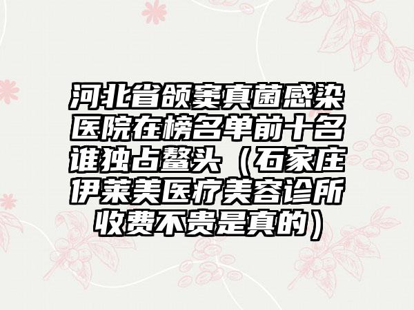 河北省颌窦真菌感染医院在榜名单前十名谁独占鳌头（石家庄伊莱美医疗美容诊所收费不贵是真的）