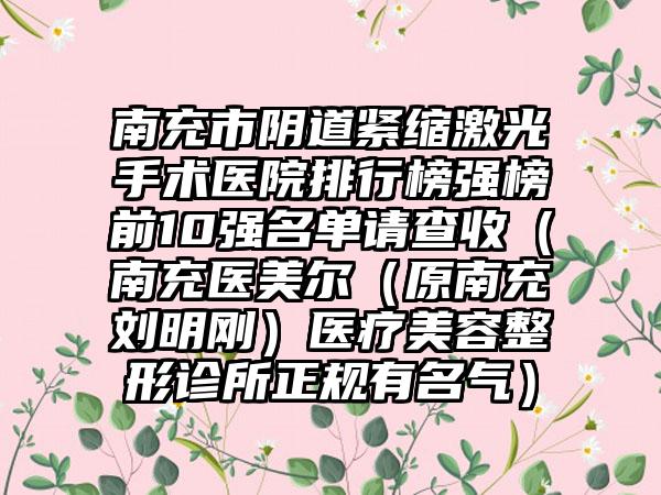 南充市阴道紧缩激光手术医院排行榜强榜前10强名单请查收（南充医美尔（原南充刘明刚）医疗美容整形诊所正规有名气）