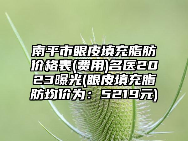 南平市眼皮填充脂肪价格表(费用)名医2023曝光(眼皮填充脂肪均价为：5219元)