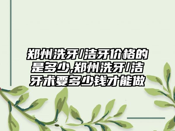 郑州洗牙/洁牙价格的是多少,郑州洗牙/洁牙术要多少钱才能做