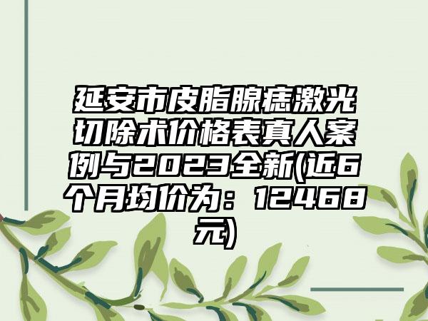 延安市皮脂腺痣激光切除术价格表真人案例与2023全新(近6个月均价为：12468元)