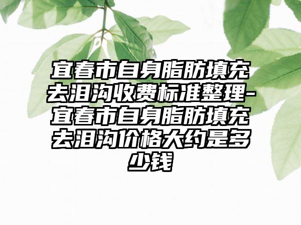 宜春市自身脂肪填充去泪沟收费标准整理-宜春市自身脂肪填充去泪沟价格大约是多少钱