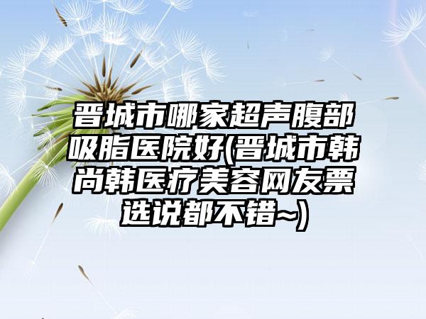 晋城市哪家超声腹部吸脂医院好(晋城市韩尚韩医疗美容网友票选说都不错~)