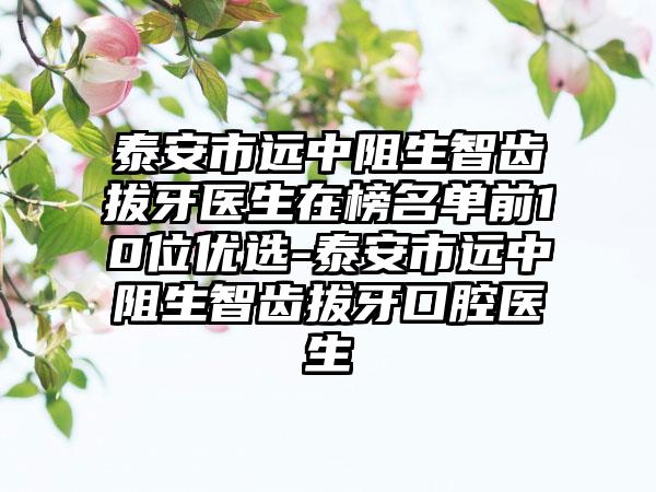 泰安市远中阻生智齿拔牙医生在榜名单前10位优选-泰安市远中阻生智齿拔牙口腔医生