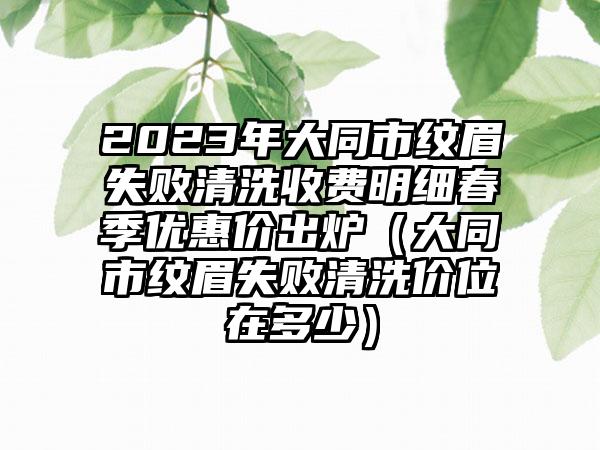 2023年大同市纹眉失败清洗收费明细春季优惠价出炉（大同市纹眉失败清洗价位在多少）