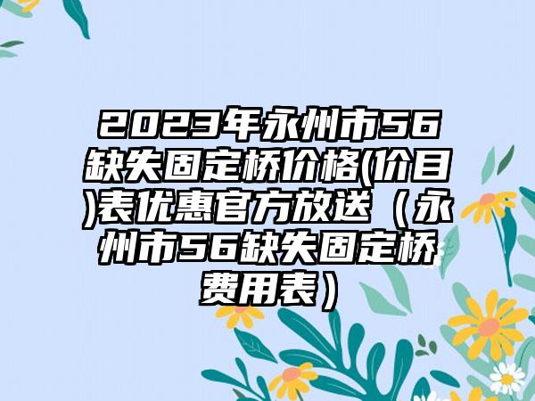 2023年永州市56缺失固定桥价格(价目)表优惠官方放送（永州市56缺失固定桥费用表）