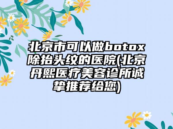 北京市可以做botox除抬头纹的医院(北京丹熙医疗美容诊所诚挚推荐给您)