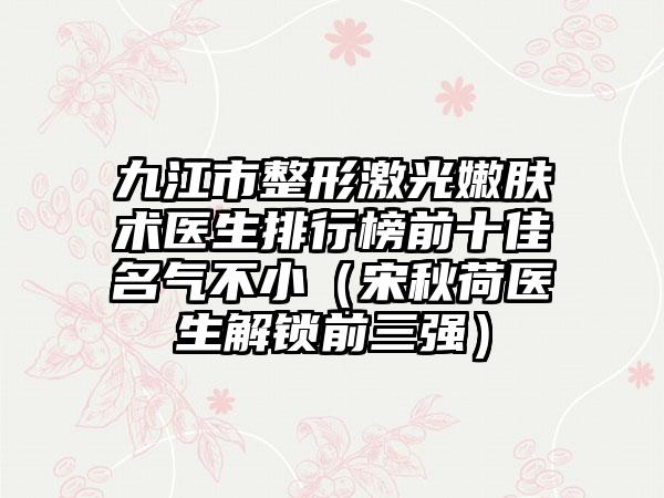 九江市整形激光嫩肤术医生排行榜前十佳名气不小（宋秋荷医生解锁前三强）