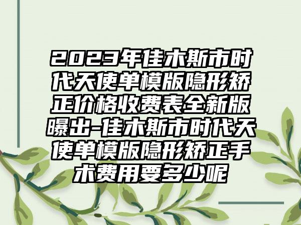 2023年佳木斯市时代天使单模版隐形矫正价格收费表全新版曝出-佳木斯市时代天使单模版隐形矫正手术费用要多少呢