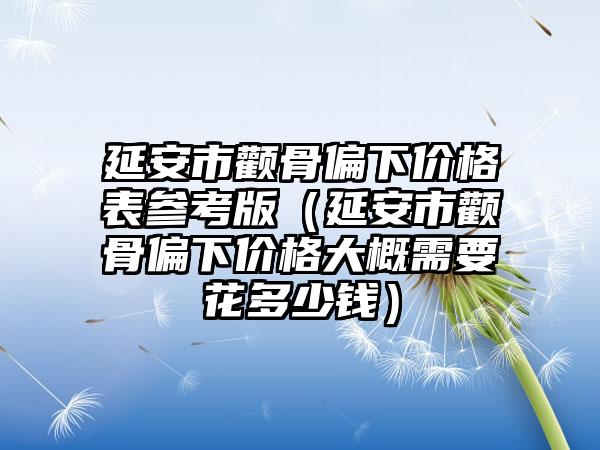 延安市颧骨偏下价格表参考版（延安市颧骨偏下价格大概需要花多少钱）