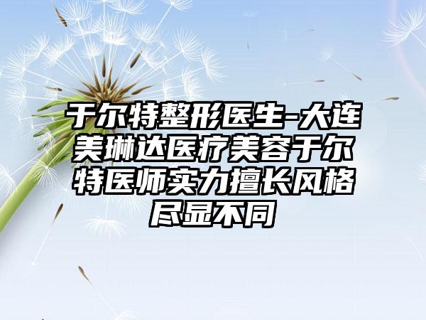 于尔特整形医生-大连美琳达医疗美容于尔特医师实力擅长风格尽显不同