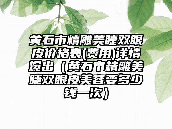 黄石市精雕美睫双眼皮价格表(费用)详情爆出（黄石市精雕美睫双眼皮美容要多少钱一次）