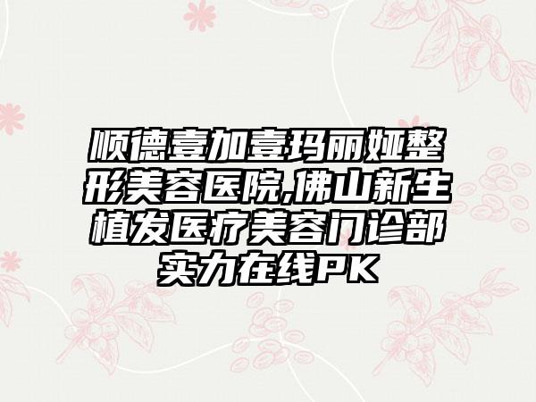 顺德壹加壹玛丽娅整形美容医院,佛山新生植发医疗美容门诊部实力在线PK