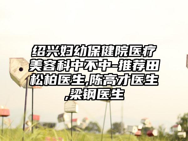 绍兴妇幼保健院医疗美容科中不中-推荐田松柏医生,陈高才医生,梁钢医生