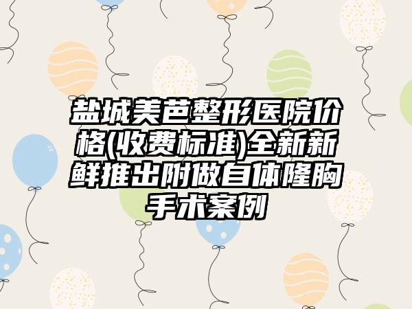 盐城美芭整形医院价格(收费标准)全新新鲜推出附做自体隆胸手术案例