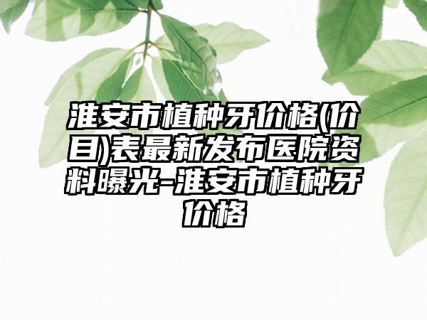 淮安市植种牙价格(价目)表最新发布医院资料曝光-淮安市植种牙价格