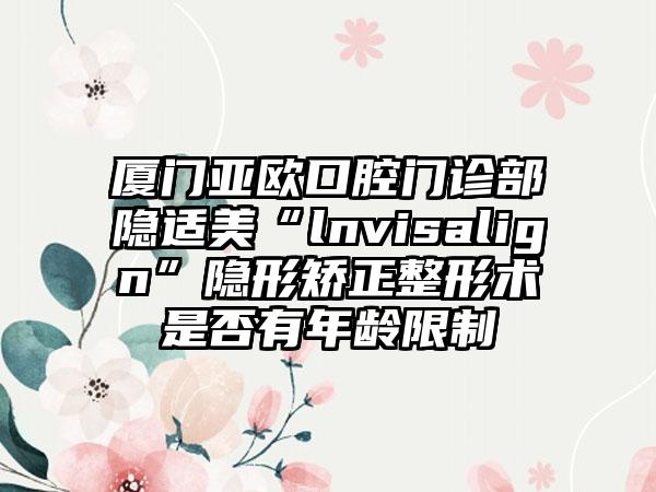 厦门亚欧口腔门诊部隐适美“lnvisalign”隐形矫正整形术是否有年龄限制