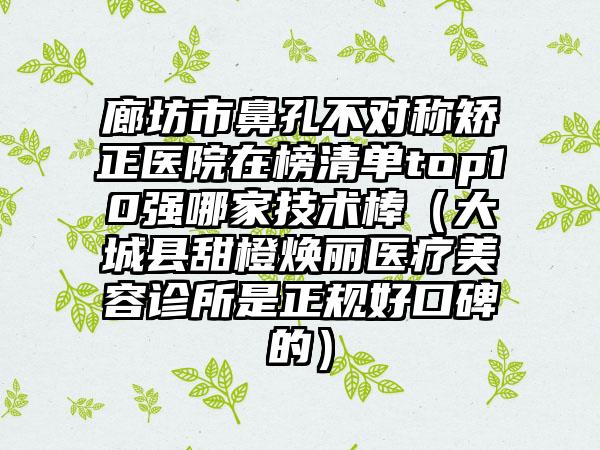 廊坊市鼻孔不对称矫正医院在榜清单top10强哪家技术棒（大城县甜橙焕丽医疗美容诊所是正规好口碑的）