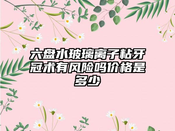 六盘水玻璃离子粘牙冠术有风险吗价格是多少