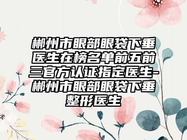 郴州市眼部眼袋下垂医生在榜名单前五前三官方认证指定医生-郴州市眼部眼袋下垂整形医生