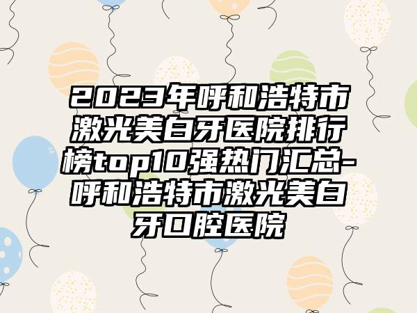 2023年呼和浩特市激光美白牙医院排行榜top10强热门汇总-呼和浩特市激光美白牙口腔医院