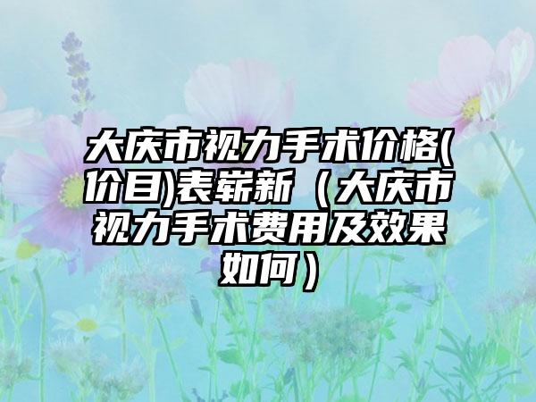 大庆市视力手术价格(价目)表崭新（大庆市视力手术费用及效果如何）