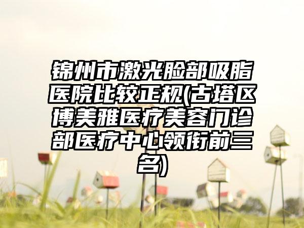 锦州市激光脸部吸脂医院比较正规(古塔区博美雅医疗美容门诊部医疗中心领衔前三名)