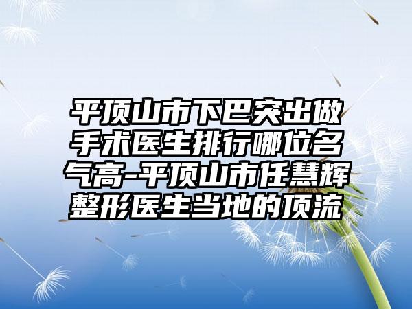 平顶山市下巴突出做手术医生排行哪位名气高-平顶山市任慧辉整形医生当地的顶流