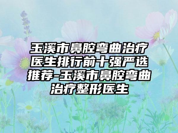 玉溪市鼻腔弯曲治疗医生排行前十强严选推荐-玉溪市鼻腔弯曲治疗整形医生