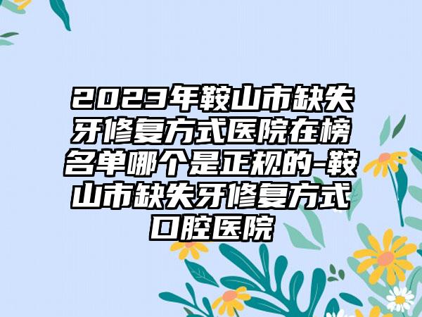 2023年鞍山市缺失牙修复方式医院在榜名单哪个是正规的-鞍山市缺失牙修复方式口腔医院