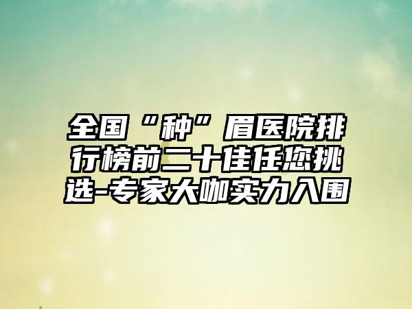 全国“种”眉医院排行榜前二十佳任您挑选-专家大咖实力入围