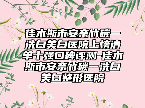 佳木斯市安奈竹碳一洗白美白医院上榜清单十强口碑评测-佳木斯市安奈竹碳一洗白美白整形医院