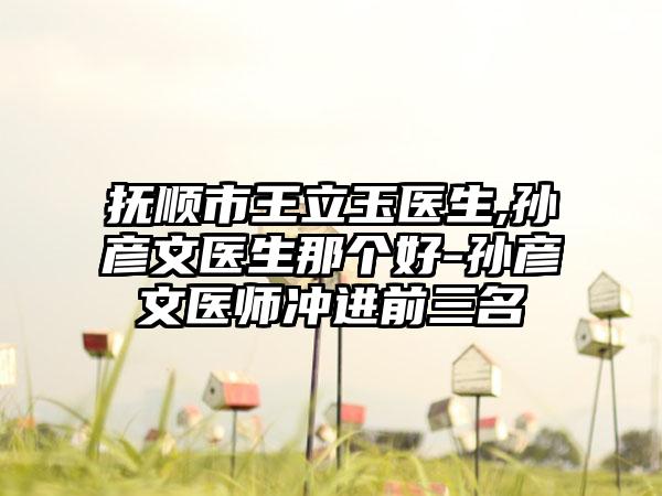 抚顺市王立玉医生,孙彦文医生那个好-孙彦文医师冲进前三名