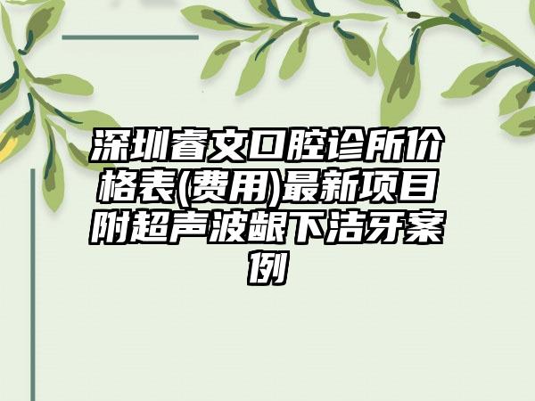 深圳睿文口腔诊所价格表(费用)最新项目附超声波龈下洁牙案例