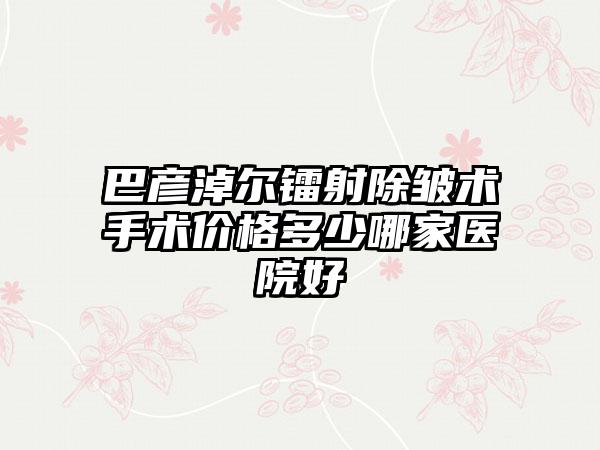 巴彦淖尔镭射除皱术手术价格多少哪家医院好