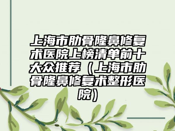 上海市肋骨隆鼻修复术医院上榜清单前十大众推荐（上海市肋骨隆鼻修复术整形医院）