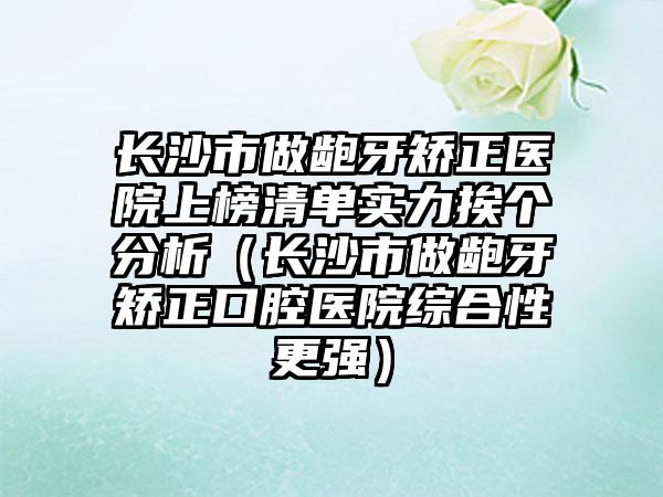 长沙市做龅牙矫正医院上榜清单实力挨个分析（长沙市做龅牙矫正口腔医院综合性更强）