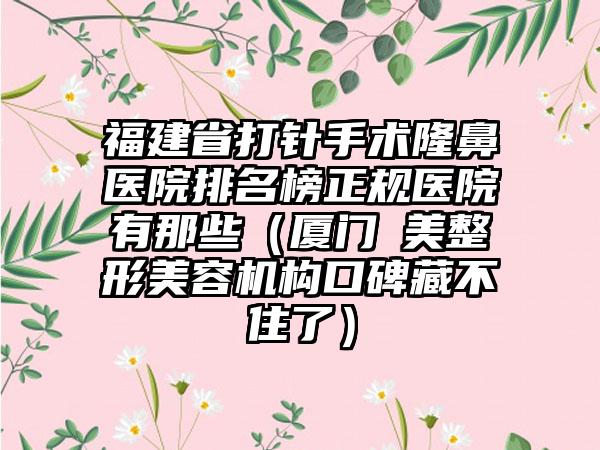 福建省打针手术隆鼻医院排名榜正规医院有那些（厦门姮美整形美容机构口碑藏不住了）