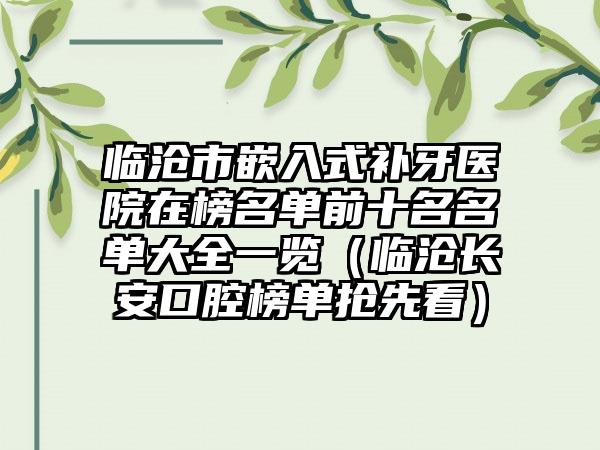 临沧市嵌入式补牙医院在榜名单前十名名单大全一览（临沧长安口腔榜单抢先看）