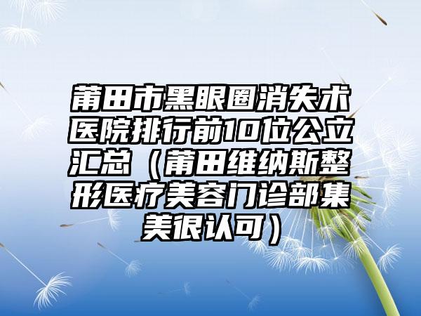 莆田市黑眼圈消失术医院排行前10位公立汇总（莆田维纳斯整形医疗美容门诊部集美很认可）