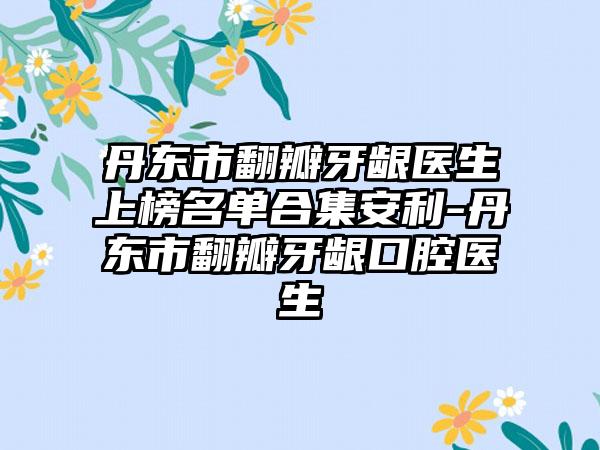 丹东市翻瓣牙龈医生上榜名单合集安利-丹东市翻瓣牙龈口腔医生