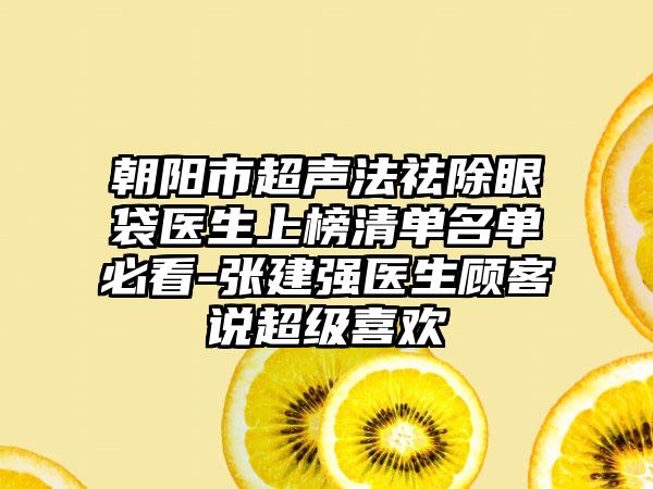 朝阳市超声法祛除眼袋医生上榜清单名单必看-张建强医生顾客说超级喜欢