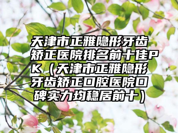 天津市正雅隐形牙齿矫正医院排名前十佳PK（天津市正雅隐形牙齿矫正口腔医院口碑实力均稳居前十）