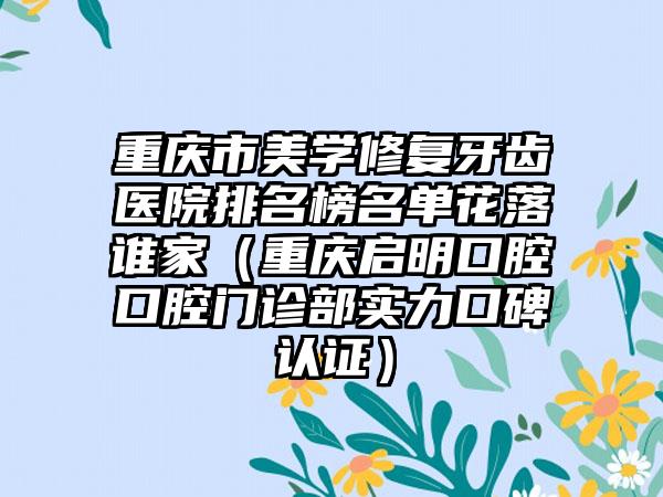 重庆市美学修复牙齿医院排名榜名单花落谁家（重庆启明口腔口腔门诊部实力口碑认证）