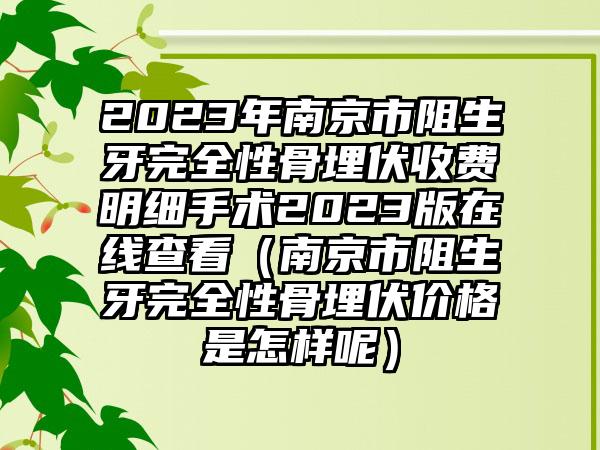 2023年南京市阻生牙完全性骨埋伏收费明细手术2023版在线查看（南京市阻生牙完全性骨埋伏价格是怎样呢）