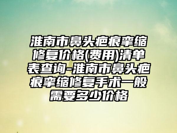 淮南市鼻头疤痕挛缩修复价格(费用)清单表查询-淮南市鼻头疤痕挛缩修复手术一般需要多少价格