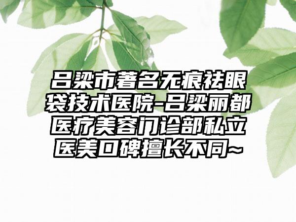 吕梁市著名无痕祛眼袋技术医院-吕梁丽都医疗美容门诊部私立医美口碑擅长不同~